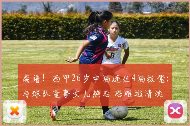 离谱！西甲26岁中场连坐4场板凳：与球队董事女儿热恋 恐难逃清洗