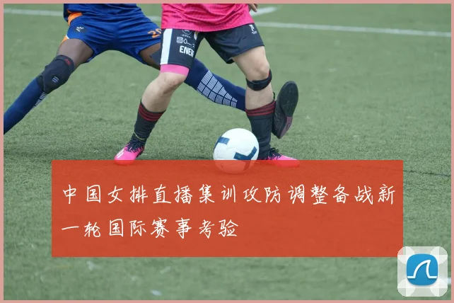 中国女排直播集训攻防调整备战新一轮国际赛事考验