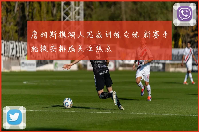 詹姆斯携湖人完成训练合练 新赛季轮换安排成关注焦点