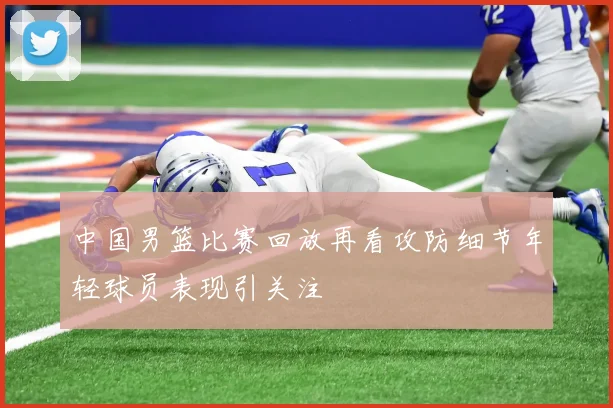 中国男篮比赛回放再看攻防细节年轻球员表现引关注