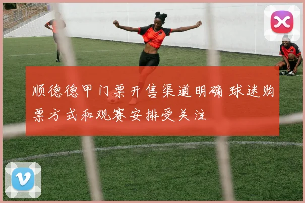 顺德德甲门票开售渠道明确 球迷购票方式和观赛安排受关注